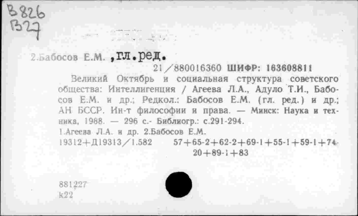 ﻿осов е.м. »гл.ред.
21/880016360 ШИФР: 163608811
Зеликий Октябрь и социальная структура советского общества: Интеллигенция / Агеева Л.А., Адуло Т.И., Бабо-сов Е.М. и др.; Редкол.: Бабосов Е.М. (гл. ред.) и др.; АН БССР. Ин-т философии и права. — Минск: Наука и техника, 1988. — 296 с,- Библиогр.: с.291-294.
1.Агеева Л.А. и др. 2.Бабосов Е.М.
19312+Д19313/1.582	57 + 65-2+62-2 + 69-1+55-1+59-1+74
20+89-1+83
881227 к22